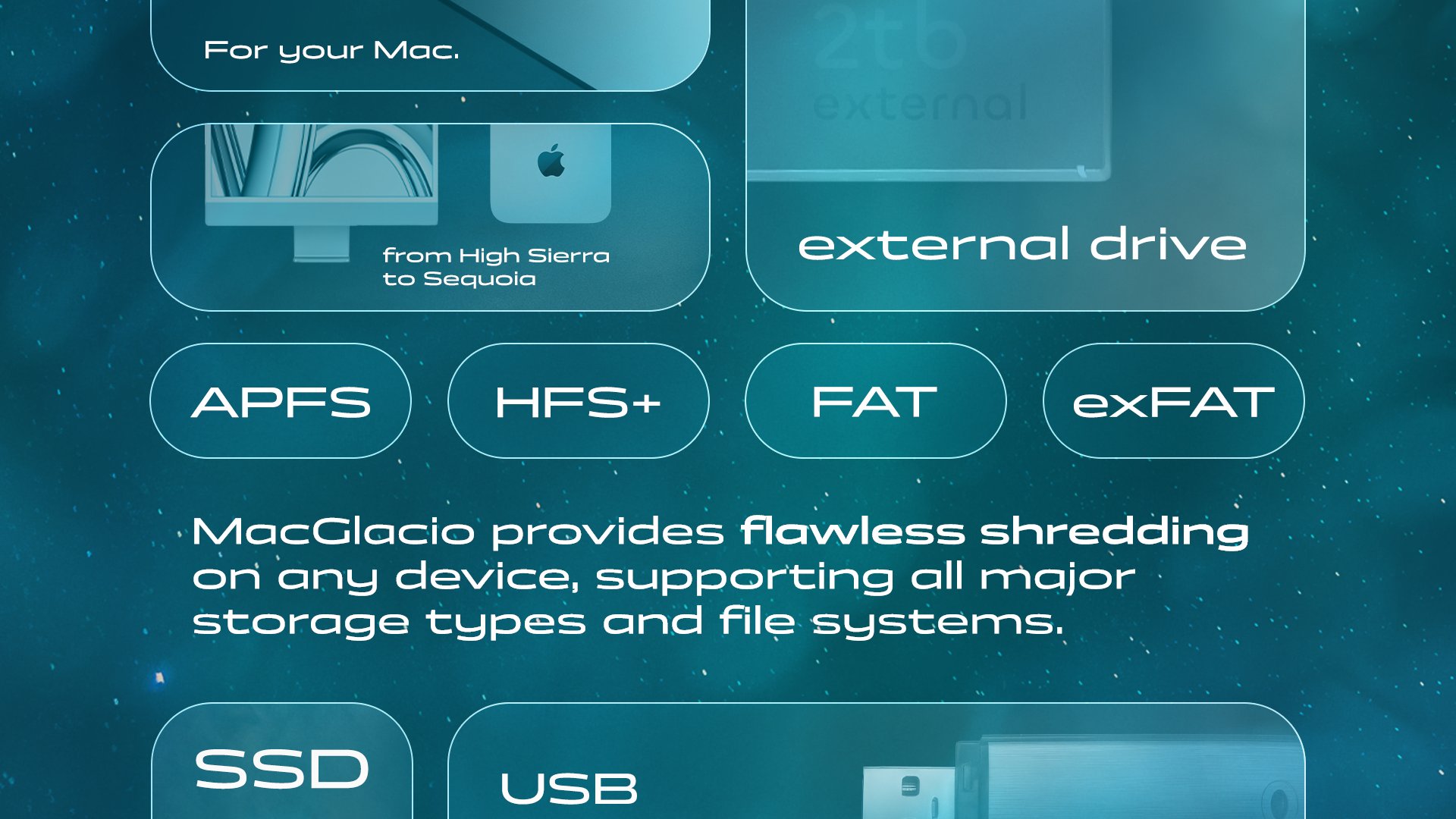 MacGlacio offers hyper-compatibility. Made for your Mac, running on all macOS versions from High Sierra to Sequoia. MacGlacio provides flawless shredding on any device, supporting all major storage types and file systems, including external drives, SSD, USB flash drive, HDD, SD-cards, NAND flash memory, APFS, HFS+, FAT, and exFAT file systems, and much more. 