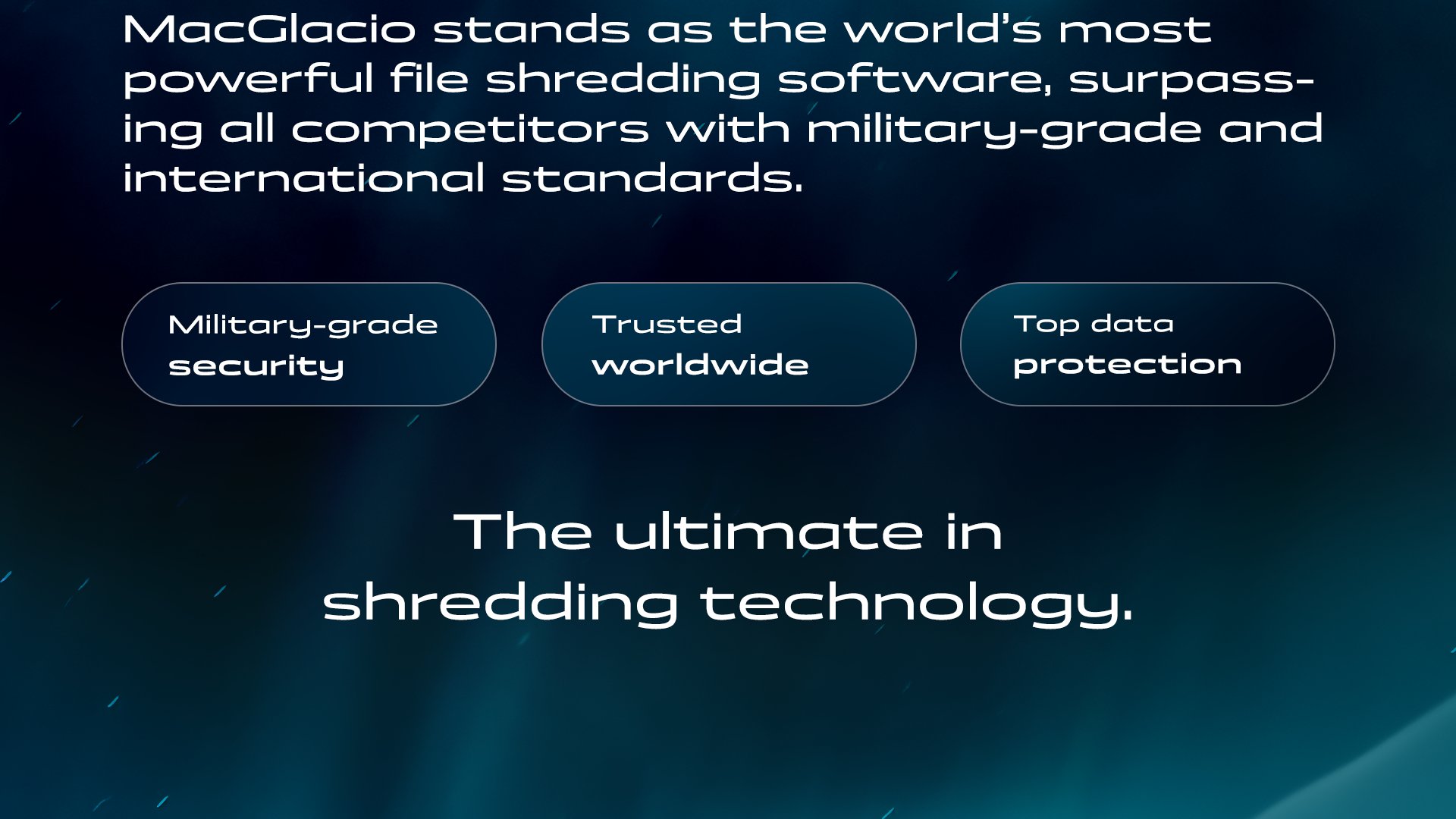 Trusted worldwide. Top data protection. Military-grade security. MacGlacio - the ultimate in shredding technology.