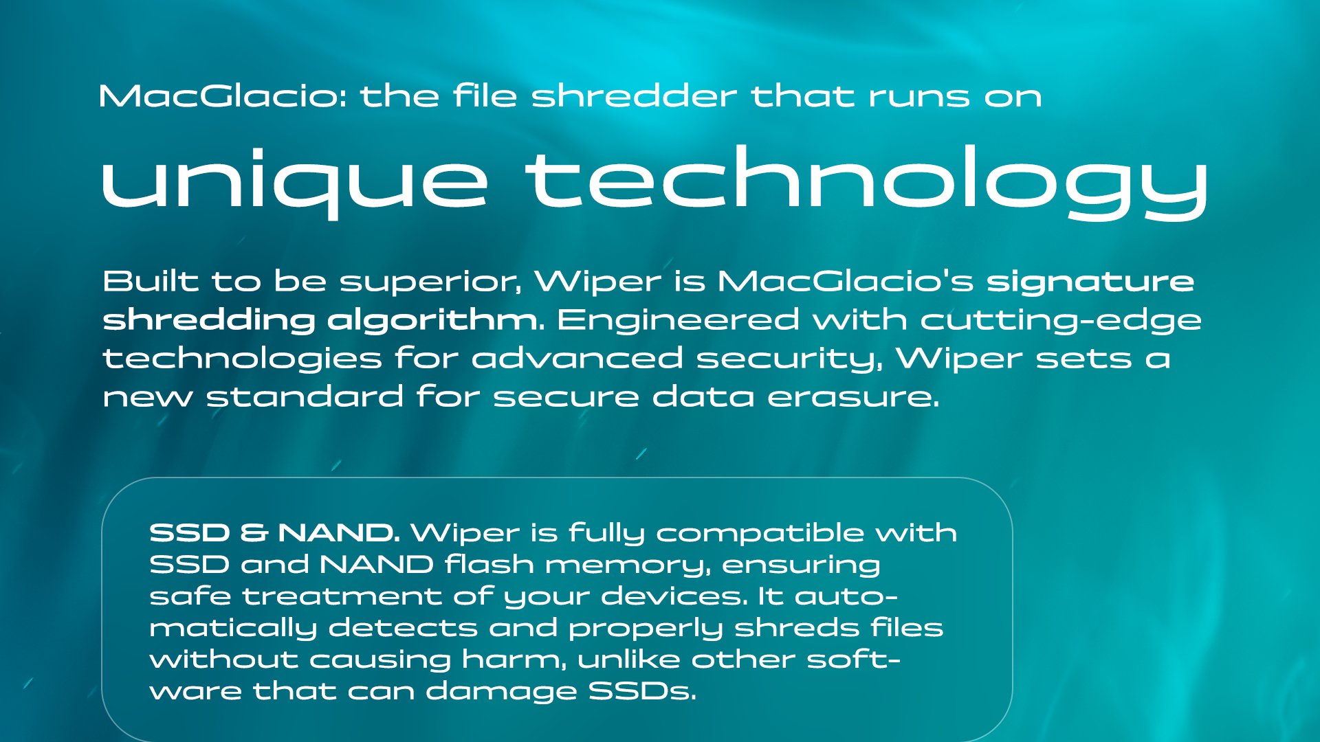 MacGlacio: the file shredder that runs on unique technology. Built to be superior, Wiper is MacGlacio's signature shredding algorithm. Engineered with cutting-edge technologies for advanced security, Wiper sets a new standard for secure data erasure. SSD & NAND. Wiper is fully compatible with SSD and NAND flash memory, ensuring safe treatment of your devices. It automatically detects and properly shreds files without causing harm, unlike other software that can damage SSDs.