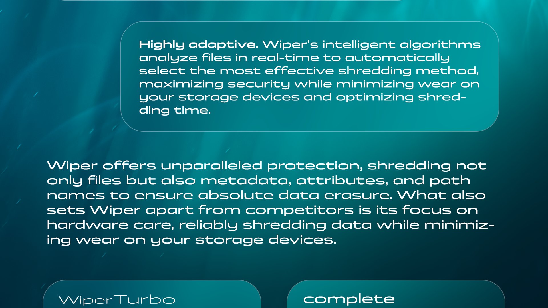 Highly adaptive. Wiper's intelligent algorithms analyze files in real-time to automatically select the most effective shredding method, maximizing security while minimizing wear on your storage devices and optimizing shredding time. Wiper offers unparalleled protection, shredding not only files but also metadata, attributes, and path names to ensure absolute data erasure. What also sets Wiper apart from competitors is its focus on hardware care, reliably shredding data while minimizing wear on your storage devices.