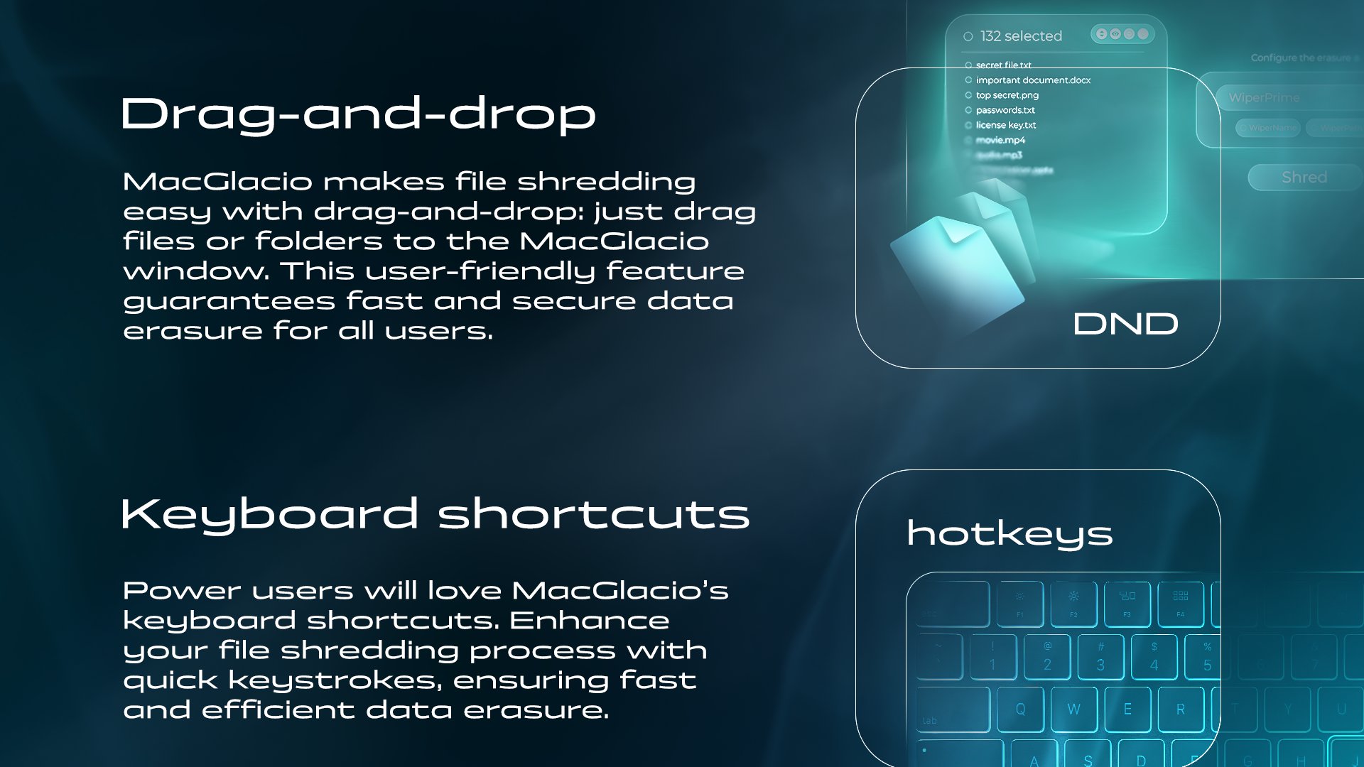 MacGlacio is made to be secure and convenient. Feature - Drag-and-drop. MacGlacio makes file shredding easy with drag-and-drop: just drag files or folders to the MacGlacio window. This user-friendly feature guarantees fast and secure data erasure for all users. Feature - Keyboard shortcuts. Power users will love MacGlacio's keyboard shortcuts. Enhance your file shredding process with quick keystrokes, ensuring fast and efficient data erasure.