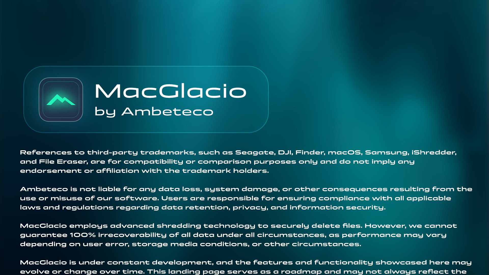 MacGlacio - by Ambeteco. Legal disclaimer begins: References to third-party trademarks, such as Seagate, DJI, Finder, macOS, Samsung, iShredder, and File Eraser, are for compatibility or comparison purposes only and do not imply any endorsement or affiliation with the trademark holders. Ambeteco is not liable for any data loss, system damage, or other consequences resulting from the use or misuse of our software. Users are responsible for ensuring compliance with all applicable laws and regulations regarding data retention, privacy, and information security. MacGlacio employs advanced shredding technology to securely delete files. However, we cannot guarantee 100% irrecoverability of all data under all circumstances, as performance may vary depending on user error, storage media conditions, or other circumstances.