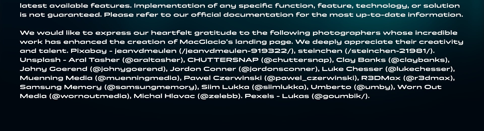 Legal disclaimer continues: MacGlacio is under constant development, and the features and functionality showcased here may evolve or change over time. This landing page serves as a roadmap and may not always reflect the latest available features. Implementation of any specific function, feature, technology, or solution is not guaranteed. Please refer to our official documentation for the most up-to-date information. We would like to express our heartfelt gratitude to the following photographers whose incredible work has enhanced the creation of MacGlacio's landing page. We deeply appreciate their creativity and talent. Pixabay - jeanvdmeulen (/jeanvdmeulen-919322/), steinchen (/steinchen-21981/). Unsplash - Aral Tasher (@araltasher), CHUTTERSNAP (@chuttersnap), Clay Banks (@claybanks), Johny Goerend (@johnygoerend), Jordon Conner (@jordonsconner), Luke Chesser (@lukechesser), Muenning Media (@muenningmedia), Pawel Czerwinski (@pawel_czerwinski), R3DMax (@r3dmax), Samsung Memory (@samsungmemory), Siim Lukka (@siimlukka), Umberto (@umby), Worn Out Media (@wornoutmedia), Michal Hlavac (@zelebb). Pexels - Lukas (@goumbik/).