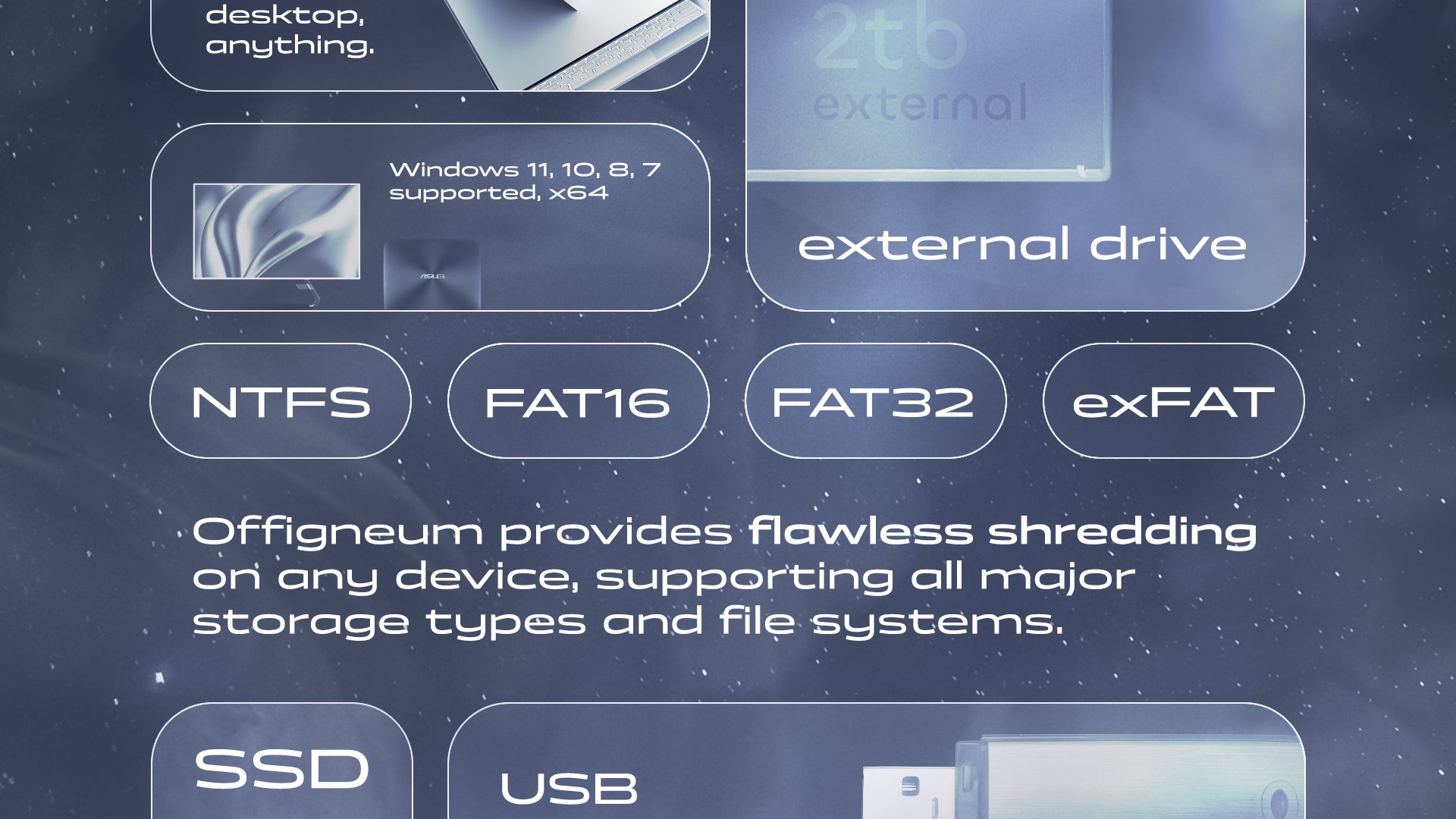 Offigneum offers hyper-compatibility. Made for your PC, running on all Windows versions from 7 to 11. Offigneum provides flawless shredding on any device, supporting all major storage types and file systems, including external drives, SSD, USB flash drive, HDD, SD-cards, NAND flash memory, NTFS, FAT, and exFAT file systems, and much more. 