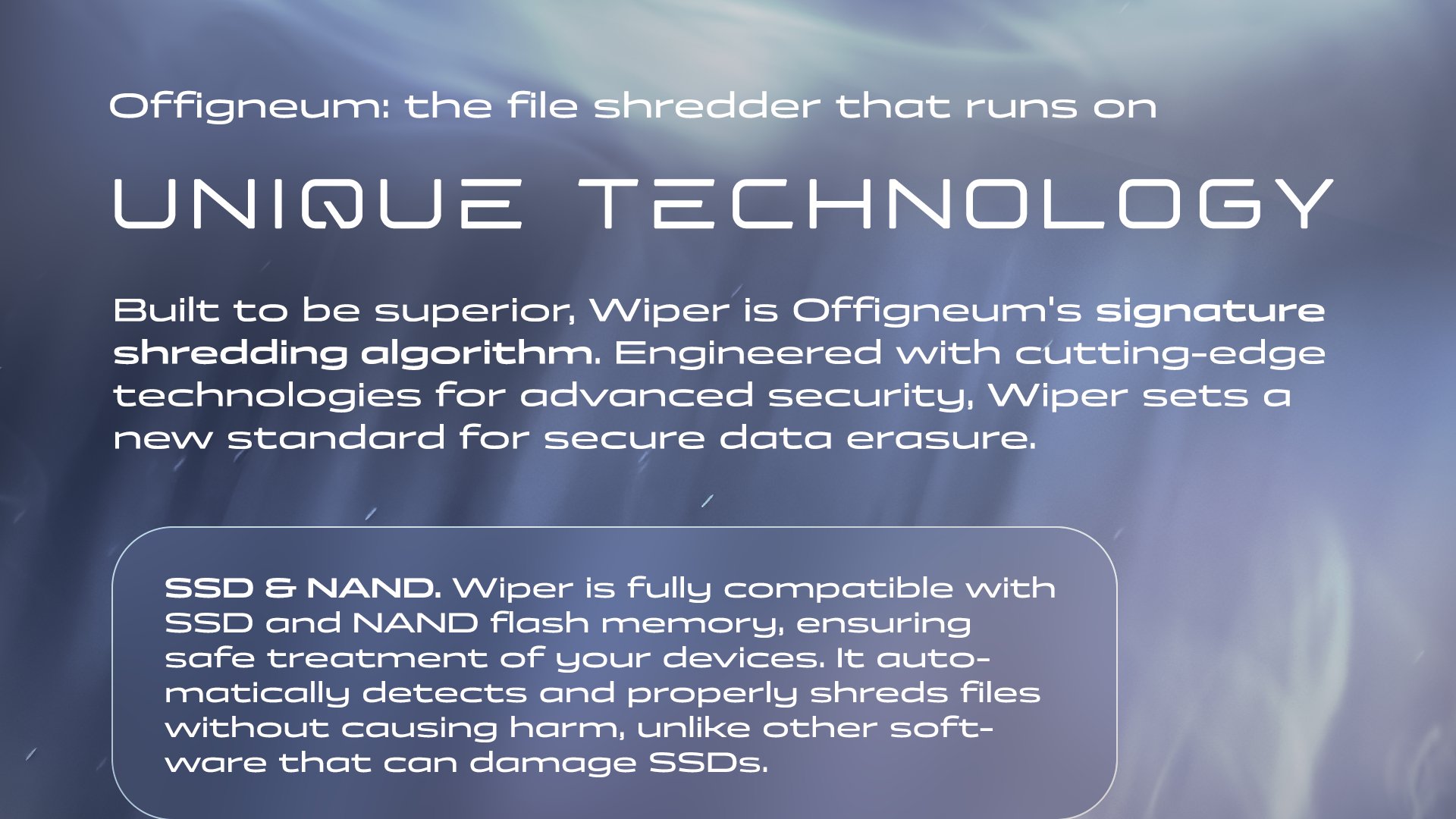 Offigneum: the file shredder that runs on unique technology. Built to be superior, Wiper is Offigneum's signature shredding algorithm. Engineered with cutting-edge technologies for advanced security, Wiper sets a new standard for secure data erasure. SSD & NAND. Wiper is fully compatible with SSD and NAND flash memory, ensuring safe treatment of your devices. It automatically detects and properly shreds files without causing harm, unlike other software that can damage SSDs.