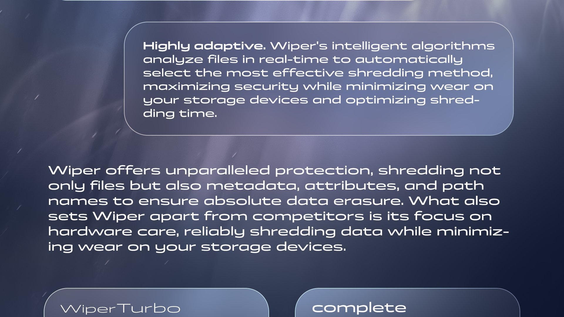 Highly adaptive. Wiper's intelligent algorithms analyze files in real-time to automatically select the most effective shredding method, maximizing security while minimizing wear on your storage devices and optimizing shredding time. Wiper offers unparalleled protection, shredding not only files but also metadata, attributes, and path names to ensure absolute data erasure. What also sets Wiper apart from competitors is its focus on hardware care, reliably shredding data while minimizing wear on your storage devices.