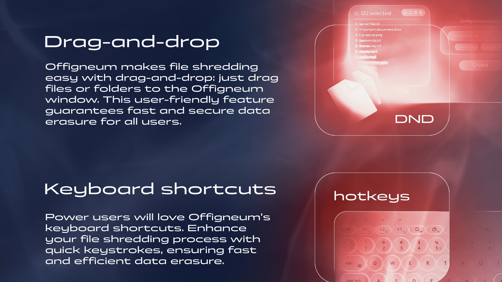 Offigneum is made to be secure and convenient. Feature - Drag-and-drop. Offigneum makes file shredding easy with drag-and-drop: just drag files or folders to the Offigneum window. This user-friendly feature guarantees fast and secure data erasure for all users. Feature - Keyboard shortcuts. Power users will love Offigneum's keyboard shortcuts. Enhance your file shredding process with quick keystrokes, ensuring fast and efficient data erasure.