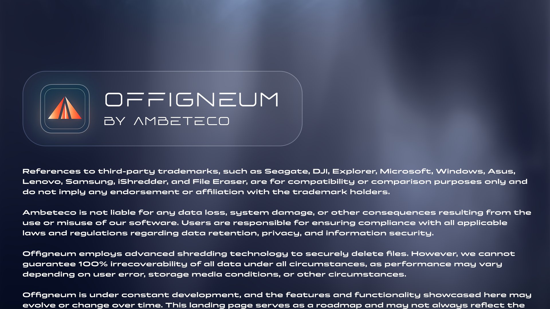 Offigneum - by Ambeteco. Legal disclaimer begins: References to third-party trademarks, such as Seagate, DJI, Explorer, Microsoft, Windows, Asus, Lenovo, Samsung, iShredder, and File Eraser, are for compatibility or comparison purposes only and do not imply any endorsement or affiliation with the trademark holders. Ambeteco is not liable for any data loss, system damage, or other consequences resulting from the use or misuse of our software. Users are responsible for ensuring compliance with all applicable laws and regulations regarding data retention, privacy, and information security. Offigneum employs advanced shredding technology to securely delete files. However, we cannot guarantee 100% irrecoverability of all data under all circumstances, as performance may vary depending on user error, storage media conditions, or other circumstances.