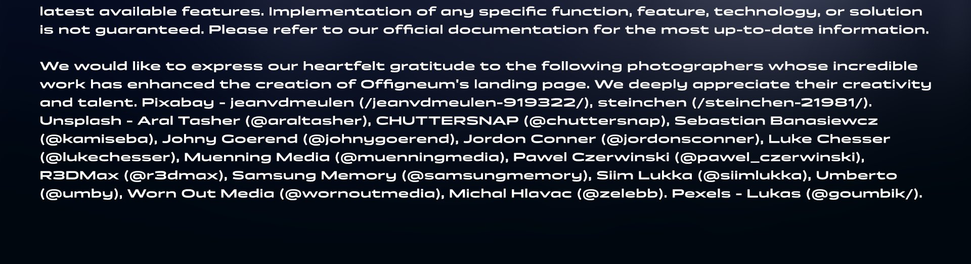 Legal disclaimer continues: Offigneum is under constant development, and the features and functionality showcased here may evolve or change over time. This landing page serves as a roadmap and may not always reflect the latest available features. Implementation of any specific function, feature, technology, or solution is not guaranteed. Please refer to our official documentation for the most up-to-date information. We would like to express our heartfelt gratitude to the following photographers whose incredible work has enhanced the creation of Offigneum's landing page. We deeply appreciate their creativity and talent. Pixabay - jeanvdmeulen (/jeanvdmeulen-919322/), steinchen (/steinchen-21981/). Unsplash - Aral Tasher (@araltasher), CHUTTERSNAP (@chuttersnap), Sebastian Banasiewcz (@kamiseba), Johny Goerend (@johnygoerend), Jordon Conner (@jordonsconner), Luke Chesser (@lukechesser), Muenning Media (@muenningmedia), Pawel Czerwinski (@pawel_czerwinski), R3DMax (@r3dmax), Samsung Memory (@samsungmemory), Siim Lukka (@siimlukka), Umberto (@umby), Worn Out Media (@wornoutmedia), Michal Hlavac (@zelebb). Pexels - Lukas (@goumbik/).