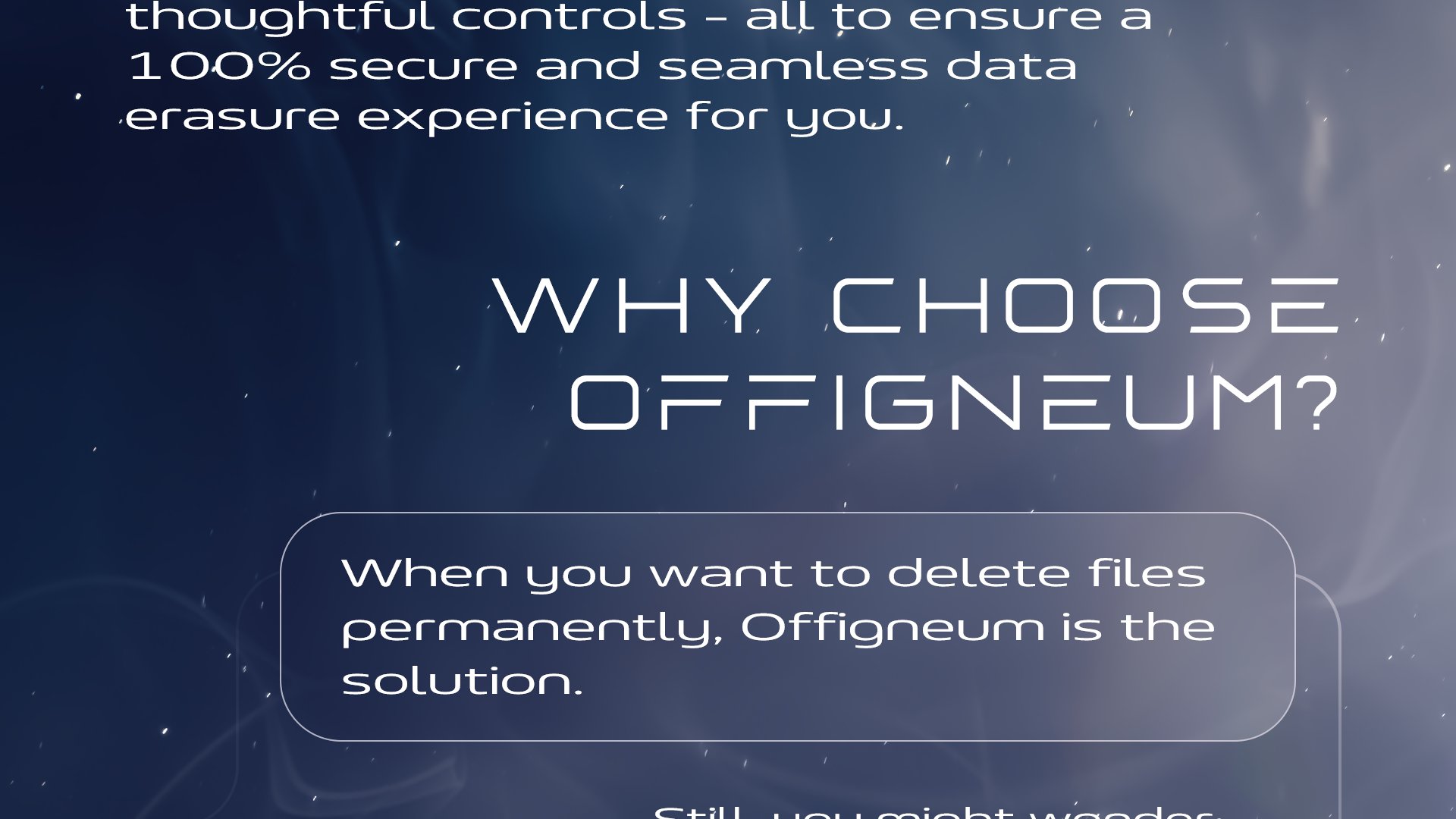 Offigneum offers exceptional file shredding capabilities paired with wonderful design, powerful features, and thoughtful controls - all to ensure a 100% secure and seamless data erasure experience for you.